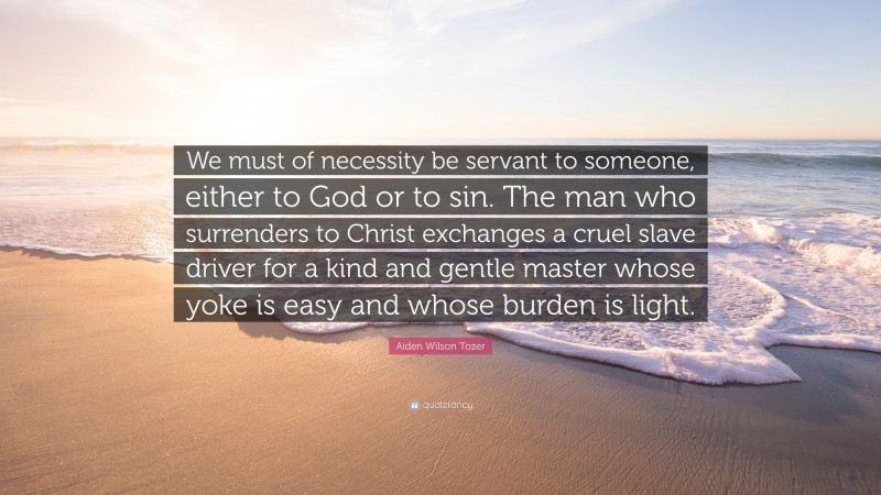 Aiden Wilson Tozer Quote: “We must of necessity be servant to someone, either to God or to sin. The man who surrenders to Christ exchanges a cruel slave driver for a kind and gentle master whose yoke is easy and whose burden is light.”