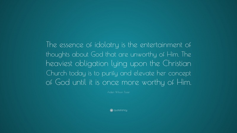 Aiden Wilson Tozer Quote: “The essence of idolatry is the entertainment of thoughts about God that are unworthy of Him. The heaviest obligation lying upon the Christian Church today is to purify and elevate her concept of God until it is once more worthy of Him.”
