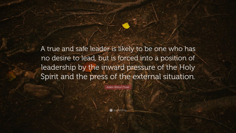 Aiden Wilson Tozer Quote: “A true and safe leader is likely to be one who has no desire to lead, but is forced into a position of leadership by the inward pressure of the Holy Spirit and the press of the external situation.”