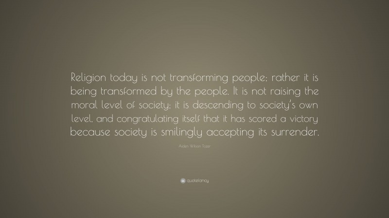 Aiden Wilson Tozer Quote: “Religion today is not transforming people; rather it is being transformed by the people. It is not raising the moral level of society; it is descending to society’s own level, and congratulating itself that it has scored a victory because society is smilingly accepting its surrender.”
