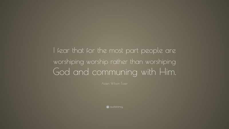 Aiden Wilson Tozer Quote: “I fear that for the most part people are worshiping worship rather than worshiping God and communing with Him.”