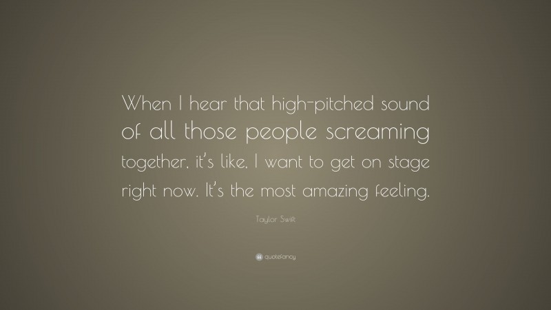 Taylor Swift Quote: “When I hear that high-pitched sound of all those people screaming together, it’s like, I want to get on stage right now. It’s the most amazing feeling.”