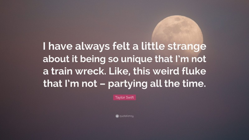 Taylor Swift Quote: “I have always felt a little strange about it being so unique that I’m not a train wreck. Like, this weird fluke that I’m not – partying all the time.”