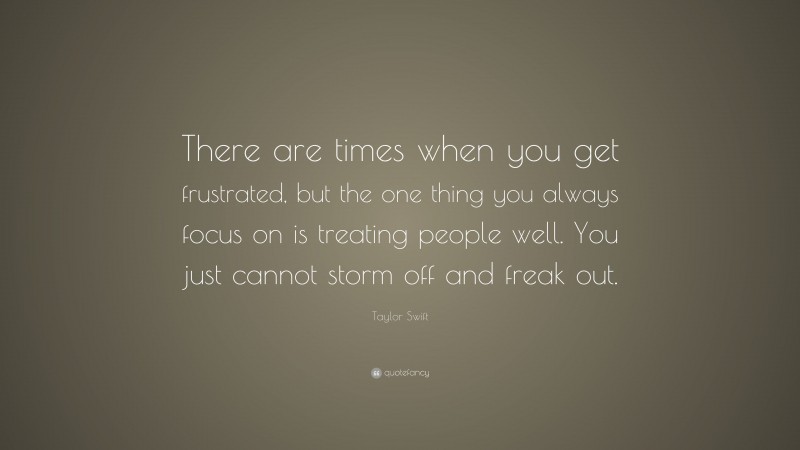 Taylor Swift Quote: “There are times when you get frustrated, but the one thing you always focus on is treating people well. You just cannot storm off and freak out.”