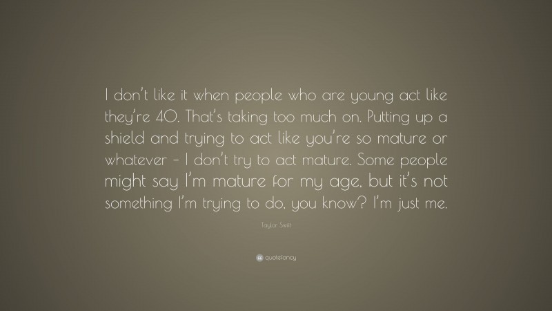 Taylor Swift Quote: “I don’t like it when people who are young act like they’re 40. That’s taking too much on. Putting up a shield and trying to act like you’re so mature or whatever – I don’t try to act mature. Some people might say I’m mature for my age, but it’s not something I’m trying to do, you know? I’m just me.”