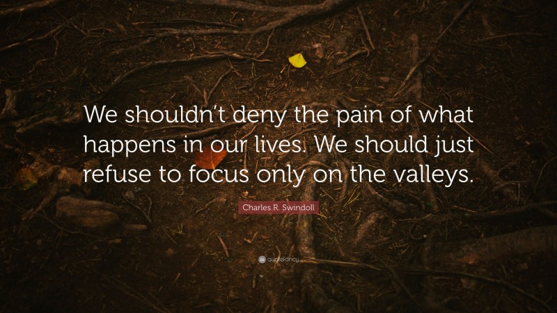 Charles R. Swindoll Quote: “We shouldn’t deny the pain of what happens in our lives. We should just refuse to focus only on the valleys.”