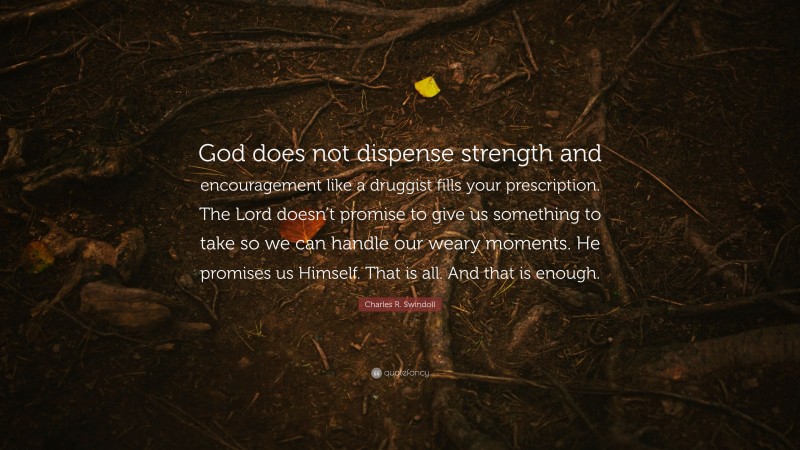 Charles R. Swindoll Quote: “God does not dispense strength and encouragement like a druggist fills your prescription. The Lord doesn’t promise to give us something to take so we can handle our weary moments. He promises us Himself. That is all. And that is enough.”