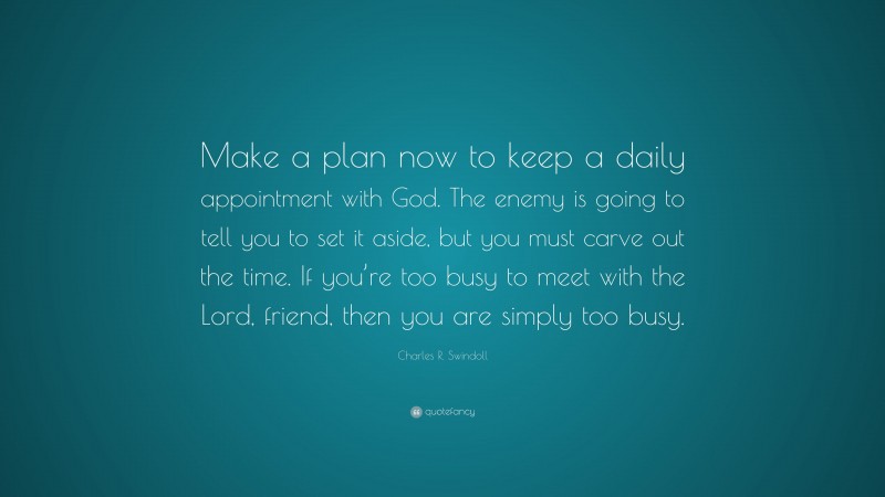 Charles R. Swindoll Quote: “Make a plan now to keep a daily appointment with God. The enemy is going to tell you to set it aside, but you must carve out the time. If you’re too busy to meet with the Lord, friend, then you are simply too busy.”
