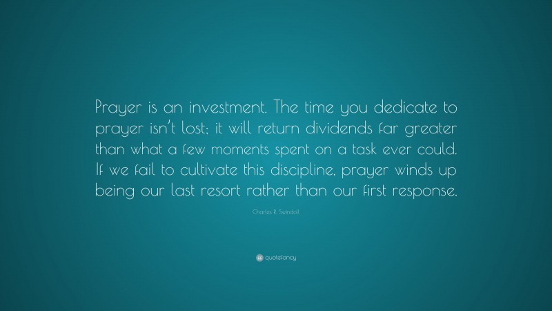 Charles R. Swindoll Quote: “Prayer is an investment. The time you dedicate to prayer isn’t lost; it will return dividends far greater than what a few moments spent on a task ever could. If we fail to cultivate this discipline, prayer winds up being our last resort rather than our first response.”