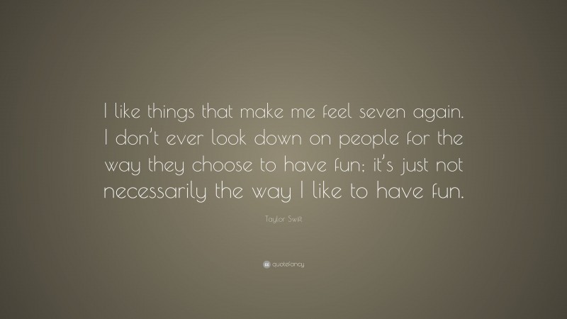 Taylor Swift Quote: “I like things that make me feel seven again. I don’t ever look down on people for the way they choose to have fun; it’s just not necessarily the way I like to have fun.”