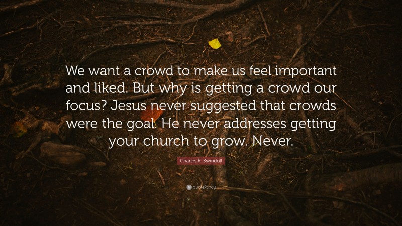 Charles R. Swindoll Quote: “We want a crowd to make us feel important and liked. But why is getting a crowd our focus? Jesus never suggested that crowds were the goal. He never addresses getting your church to grow. Never.”