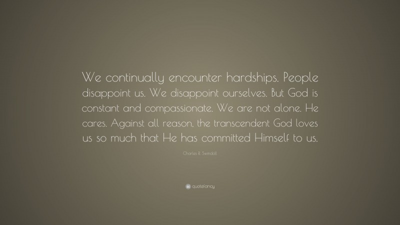 Charles R. Swindoll Quote: “We continually encounter hardships. People disappoint us. We disappoint ourselves. But God is constant and compassionate. We are not alone. He cares. Against all reason, the transcendent God loves us so much that He has committed Himself to us.”