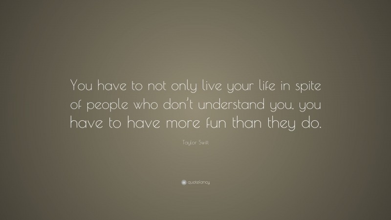 Taylor Swift Quote: “You have to not only live your life in spite of people who don’t understand you, you have to have more fun than they do.”