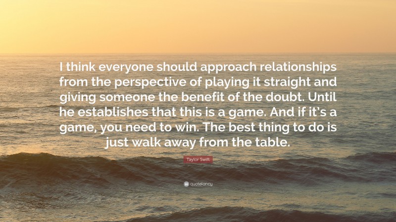 Taylor Swift Quote: “I think everyone should approach relationships from the perspective of playing it straight and giving someone the benefit of the doubt. Until he establishes that this is a game. And if it’s a game, you need to win. The best thing to do is just walk away from the table.”