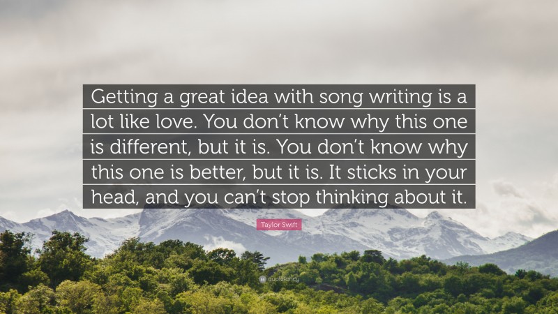 Taylor Swift Quote: “Getting a great idea with song writing is a lot like love. You don’t know why this one is different, but it is. You don’t know why this one is better, but it is. It sticks in your head, and you can’t stop thinking about it.”