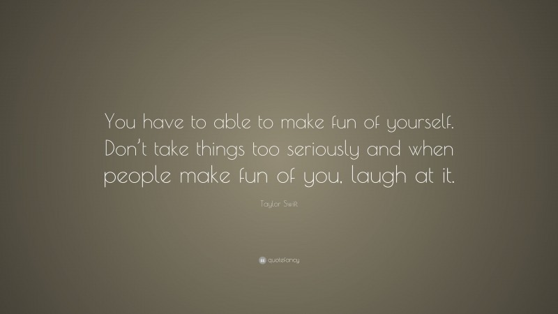 Taylor Swift Quote: “You have to able to make fun of yourself. Don’t take things too seriously and when people make fun of you, laugh at it.”