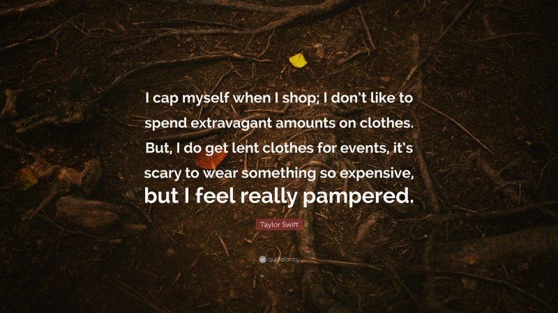 Taylor Swift Quote: “I cap myself when I shop; I don’t like to spend extravagant amounts on clothes. But, I do get lent clothes for events, it’s scary to wear something so expensive, but I feel really pampered.”