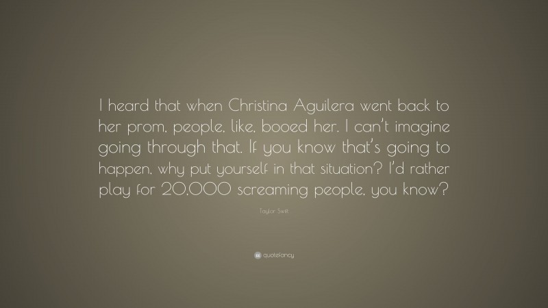 Taylor Swift Quote: “I heard that when Christina Aguilera went back to her prom, people, like, booed her. I can’t imagine going through that. If you know that’s going to happen, why put yourself in that situation? I’d rather play for 20,000 screaming people, you know?”