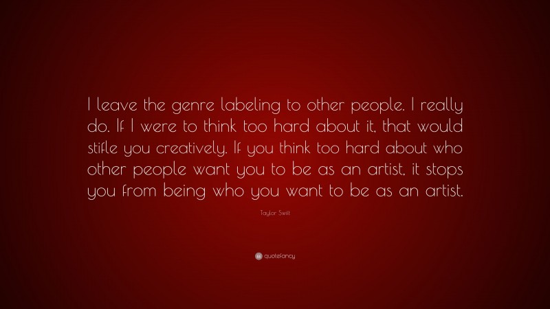 Taylor Swift Quote: “I leave the genre labeling to other people. I really do. If I were to think too hard about it, that would stifle you creatively. If you think too hard about who other people want you to be as an artist, it stops you from being who you want to be as an artist.”