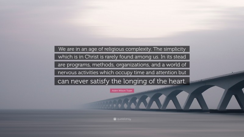 Aiden Wilson Tozer Quote: “We are in an age of religious complexity. The simplicity which is in Christ is rarely found among us. In its stead are programs, methods, organizations, and a world of nervous activities which occupy time and attention but can never satisfy the longing of the heart.”