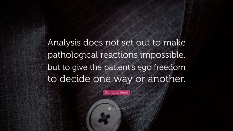 Sigmund Freud Quote: “Analysis does not set out to make pathological reactions impossible, but to give the patient’s ego freedom to decide one way or another.”