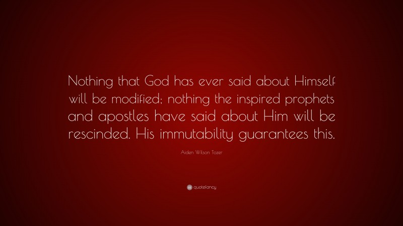 Aiden Wilson Tozer Quote: “Nothing that God has ever said about Himself will be modified; nothing the inspired prophets and apostles have said about Him will be rescinded. His immutability guarantees this.”