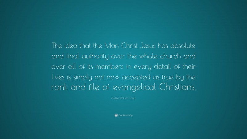 Aiden Wilson Tozer Quote: “The idea that the Man Christ Jesus has absolute and final authority over the whole church and over all of its members in every detail of their lives is simply not now accepted as true by the rank and file of evangelical Christians.”