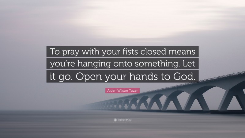 Aiden Wilson Tozer Quote: “To pray with your fists closed means you’re hanging onto something. Let it go. Open your hands to God.”