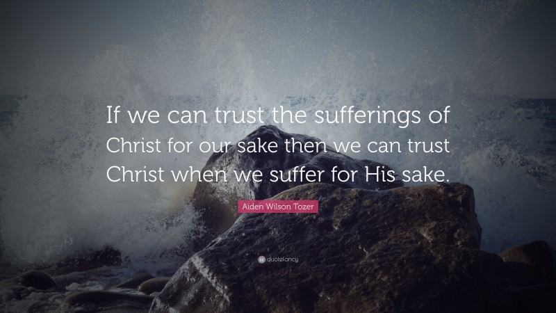 Aiden Wilson Tozer Quote: “If we can trust the sufferings of Christ for our sake then we can trust Christ when we suffer for His sake.”