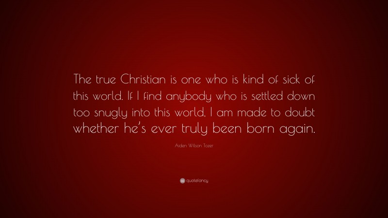 Aiden Wilson Tozer Quote: “The true Christian is one who is kind of sick of this world. If I find anybody who is settled down too snugly into this world, I am made to doubt whether he’s ever truly been born again.”