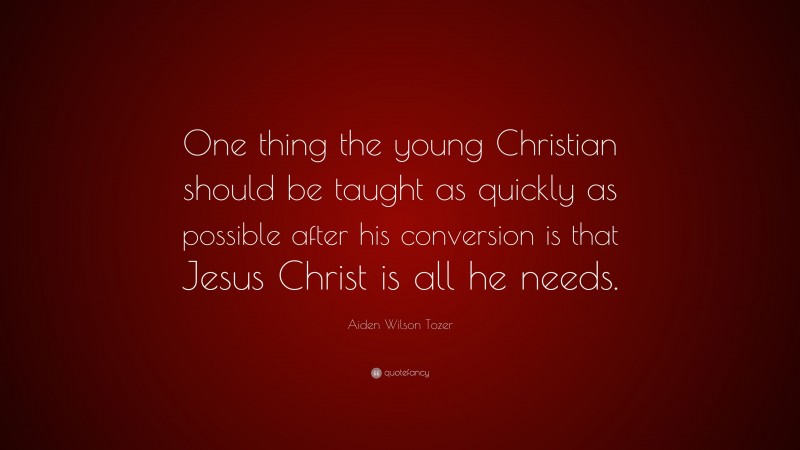 Aiden Wilson Tozer Quote: “One thing the young Christian should be taught as quickly as possible after his conversion is that Jesus Christ is all he needs.”