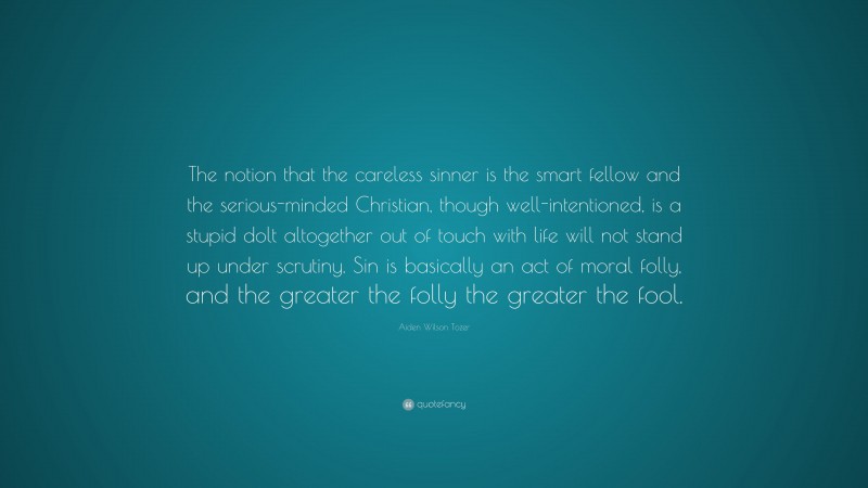 Aiden Wilson Tozer Quote: “The notion that the careless sinner is the smart fellow and the serious-minded Christian, though well-intentioned, is a stupid dolt altogether out of touch with life will not stand up under scrutiny. Sin is basically an act of moral folly, and the greater the folly the greater the fool.”