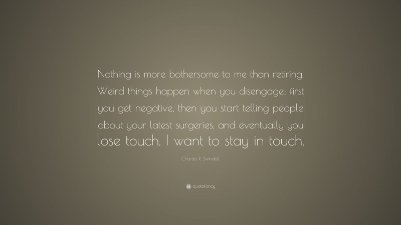 Charles R. Swindoll Quote: “Nothing is more bothersome to me than retiring. Weird things happen when you disengage; first you get negative, then you start telling people about your latest surgeries, and eventually you lose touch. I want to stay in touch.”