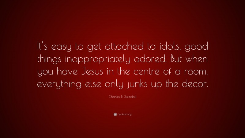 Charles R. Swindoll Quote: “It’s easy to get attached to idols, good things inappropriately adored. But when you have Jesus in the centre of a room, everything else only junks up the decor.”