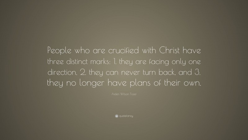 Aiden Wilson Tozer Quote: “People who are crucified with Christ have three distinct marks: 1. they are facing only one direction, 2. they can never turn back, and 3. they no longer have plans of their own.”