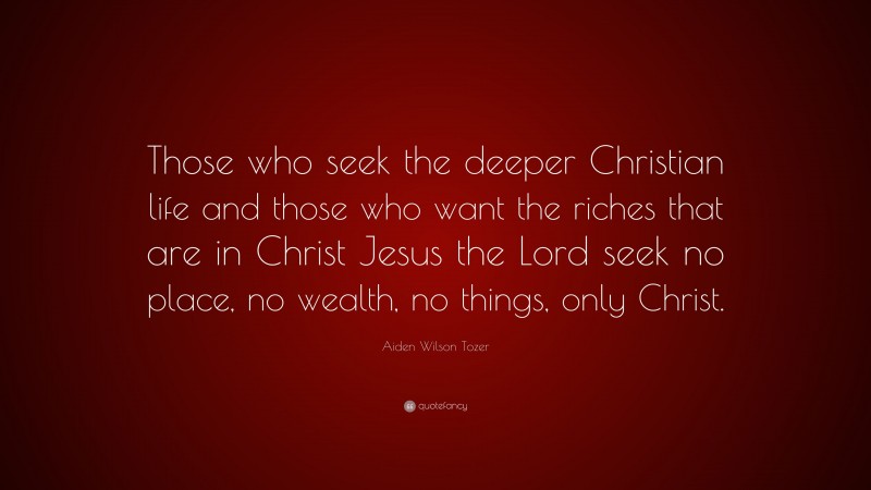 Aiden Wilson Tozer Quote: “Those who seek the deeper Christian life and those who want the riches that are in Christ Jesus the Lord seek no place, no wealth, no things, only Christ.”