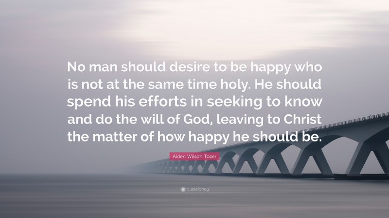 Aiden Wilson Tozer Quote: “No man should desire to be happy who is not at the same time holy. He should spend his efforts in seeking to know and do the will of God, leaving to Christ the matter of how happy he should be.”