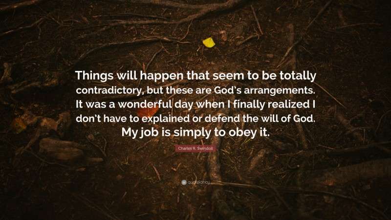 Charles R. Swindoll Quote: “Things will happen that seem to be totally contradictory, but these are God’s arrangements. It was a wonderful day when I finally realized I don’t have to explained or defend the will of God. My job is simply to obey it.”