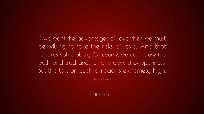 Charles R. Swindoll Quote: “If we want the advantages of love, then we must be willing to take the risks of love. And that requires vulnerability. Of course, we can refuse this path and trod another one devoid of openness. But the toll on such a road is extremely high.”