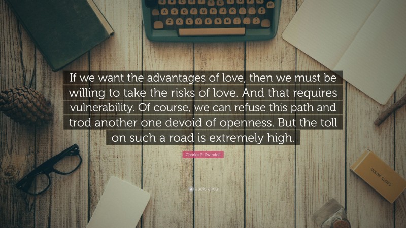 Charles R. Swindoll Quote: “If we want the advantages of love, then we must be willing to take the risks of love. And that requires vulnerability. Of course, we can refuse this path and trod another one devoid of openness. But the toll on such a road is extremely high.”
