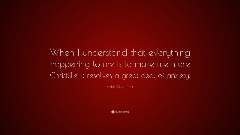 Aiden Wilson Tozer Quote: “When I understand that everything happening to me is to make me more Christlike, it resolves a great deal of anxiety.”