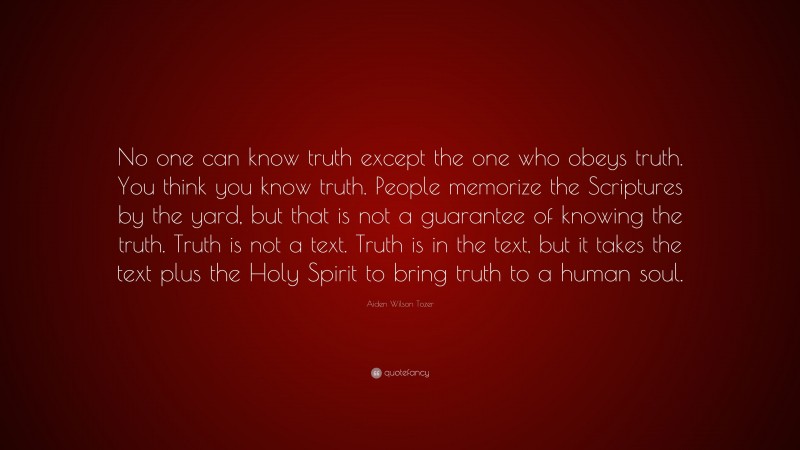 Aiden Wilson Tozer Quote: “No one can know truth except the one who obeys truth. You think you know truth. People memorize the Scriptures by the yard, but that is not a guarantee of knowing the truth. Truth is not a text. Truth is in the text, but it takes the text plus the Holy Spirit to bring truth to a human soul.”