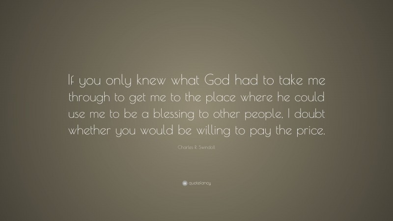 Charles R. Swindoll Quote: “If you only knew what God had to take me through to get me to the place where he could use me to be a blessing to other people, I doubt whether you would be willing to pay the price.”