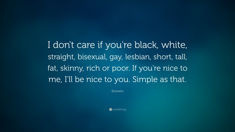 Eminem Quote: “I don't care if you're black, white, straight, bisexual, gay, lesbian, short, tall, fat, skinny, rich or poor. If you're nice to me, I'll be nice to you. Simple as that.”