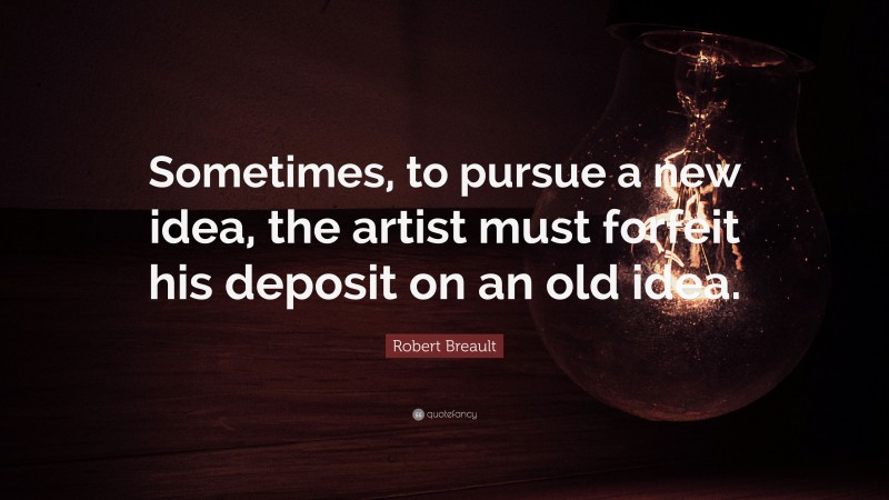 Robert Breault Quote: “Sometimes, to pursue a new idea, the artist must forfeit his deposit on an old idea.”