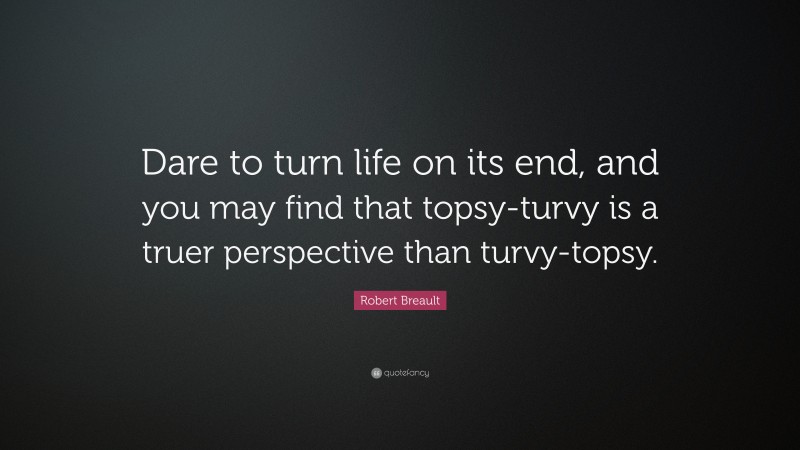 Robert Breault Quote: “Dare to turn life on its end, and you may find that topsy-turvy is a truer perspective than turvy-topsy.”