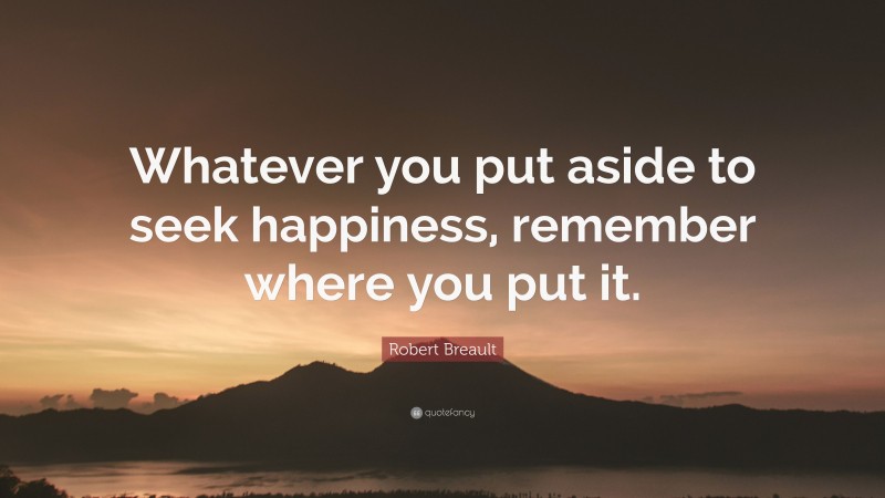 Robert Breault Quote: “Whatever you put aside to seek happiness, remember where you put it.”