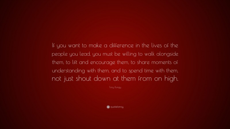 Tony Dungy Quote: “If you want to make a difference in the lives of the people you lead, you must be willing to walk alongside them, to lift and encourage them, to share moments of understanding with them, and to spend time with them, not just shout down at them from on high.”