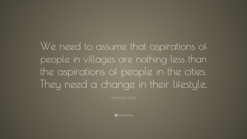 Narendra Modi Quote: “We need to assume that aspirations of people in villages are nothing less than the aspirations of people in the cities. They need a change in their lifestyle.”