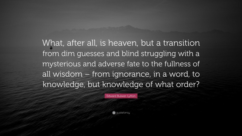 Edward Bulwer-Lytton Quote: “What, after all, is heaven, but a transition from dim guesses and blind struggling with a mysterious and adverse fate to the fullness of all wisdom – from ignorance, in a word, to knowledge, but knowledge of what order?”